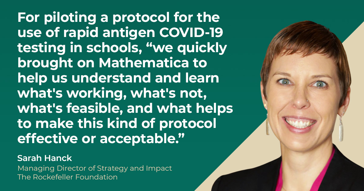 For piloting a protocol for the use of rapid antigen COVID-19 testing in schools, 'we quickly brought on Mathematica to help us understand and learn what's working, what's not, what's feasible, and what helps to make this kind of protocol effective or acceptable.' Sarah Manck, Managing Director of Strategy and Impact, The Rockefeller Foundation