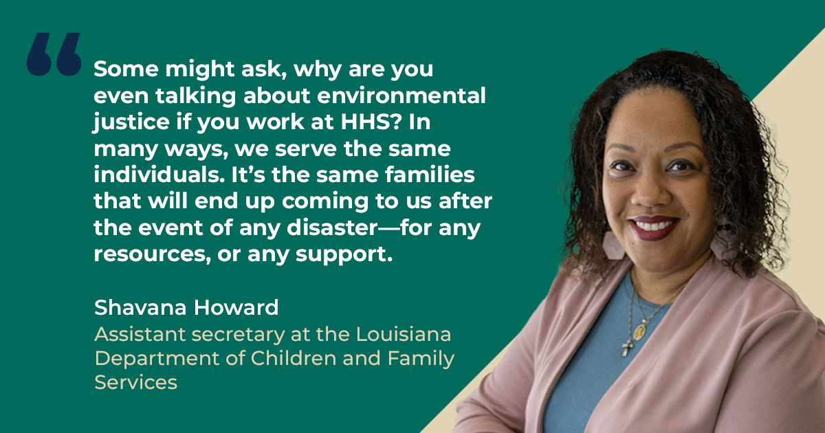 Some might ask, why are you even talking about environmental justice if you work at HHS? In many ways, we serve the same individuals. It's the same families that will end up coming to us after the event of any disaster—for any resources, or any support. - Shavana Howard, Assistant secretary at the Louisiana Department of Children and Family Services