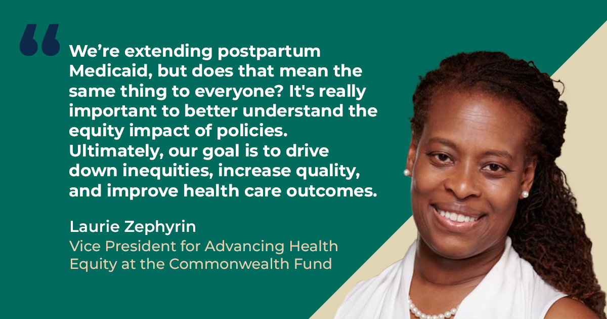 We’re extending postpartum Medicaid, but does that mean the same thing to everyone? It's really important to better understand the equity impact of policies. Ultimately, our goal is to drive down inequities, increase quality, and improve health care outcomes. – Laurie Zephyrin, Vice President for Advancing Health Equity at the Commonwealth Fund