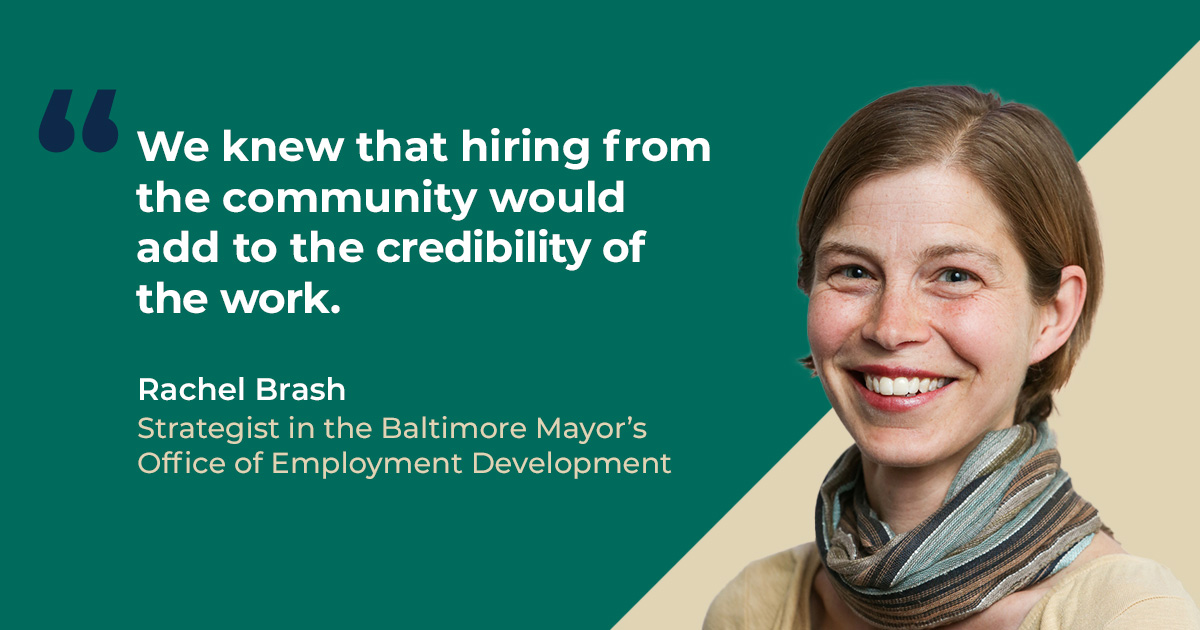 We knew that hiring from the community would add to the credibility of the work. – Rachel Brash, Strategist in the Baltimore Mayor’s Office of Employment Development